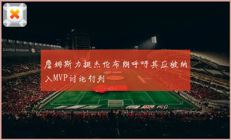 詹姆斯力挺杰伦布朗呼吁其应被纳入MVP讨论行列