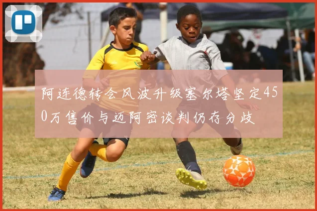 阿连德转会风波升级塞尔塔坚定450万售价与迈阿密谈判仍存分歧