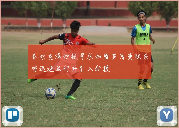 齐尔克泽积极寻求加盟罗马曼联或将迅速放行并引入新援