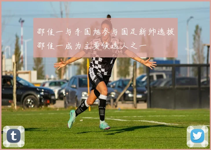 邵佳一与李国旭参与国足新帅选拔邵佳一成为主要候选人之一