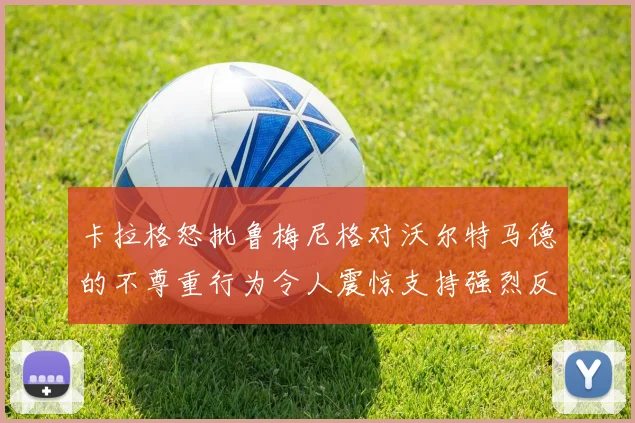 卡拉格怒批鲁梅尼格对沃尔特马德的不尊重行为令人震惊支持强烈反击