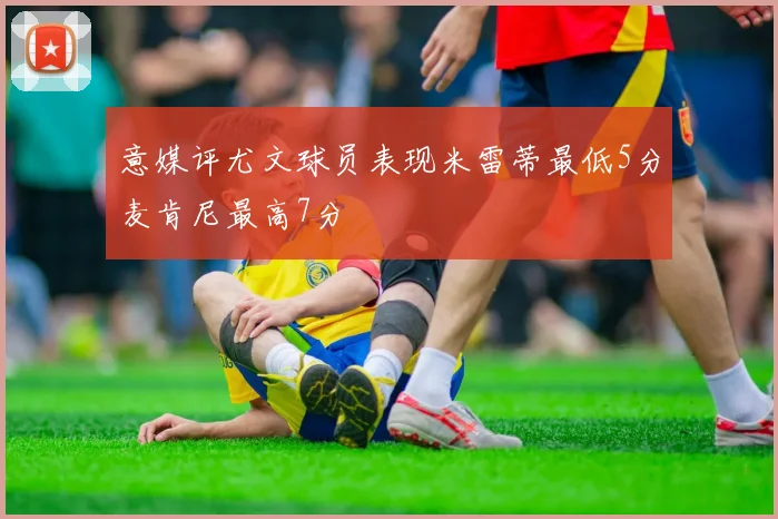 意媒评尤文球员表现米雷蒂最低5分麦肯尼最高7分