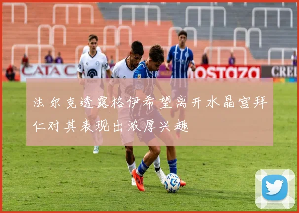 法尔克透露格伊希望离开水晶宫拜仁对其表现出浓厚兴趣