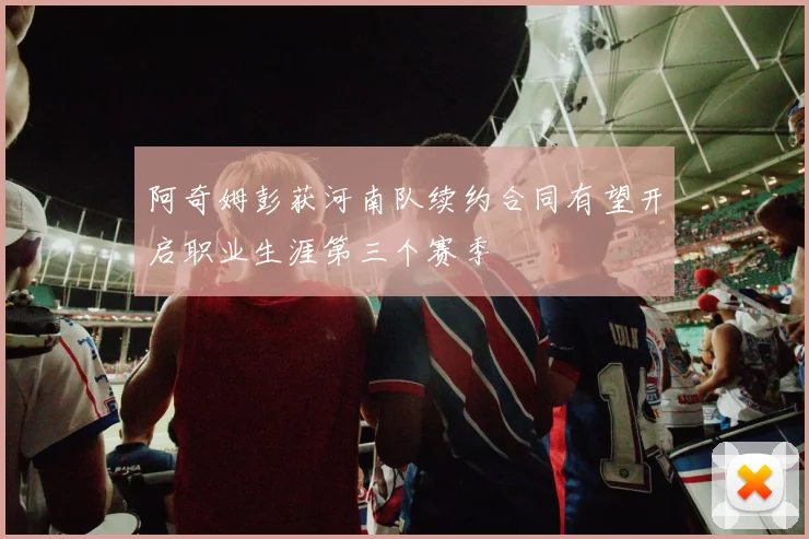 阿奇姆彭获河南队续约合同有望开启职业生涯第三个赛季