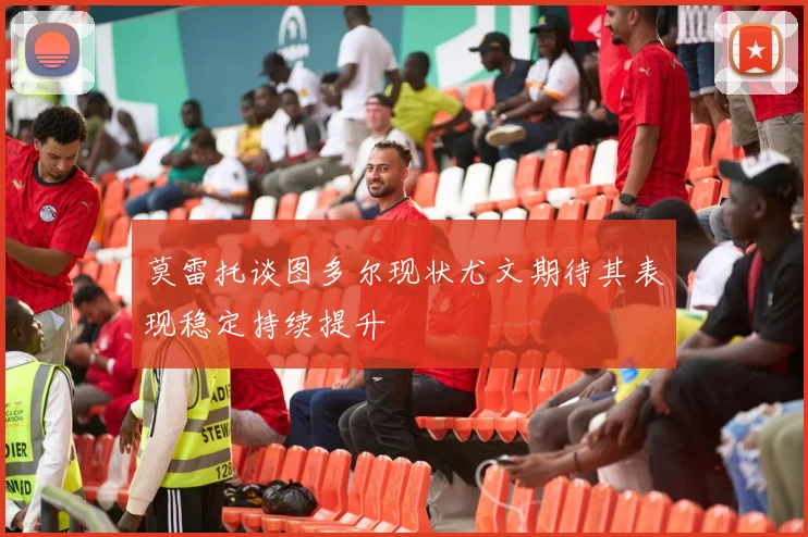莫雷托谈图多尔现状尤文期待其表现稳定持续提升