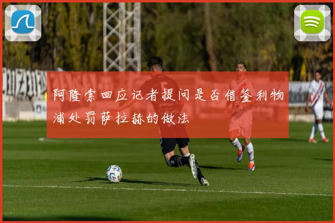 阿隆索回应记者提问是否借鉴利物浦处罚萨拉赫的做法