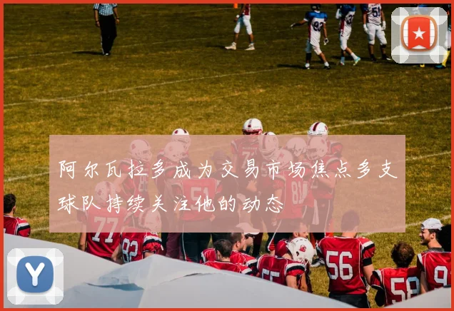 阿尔瓦拉多成为交易市场焦点多支球队持续关注他的动态