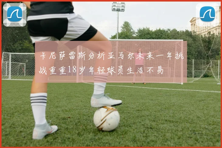 卡尼萨雷斯分析亚马尔未来一年挑战重重18岁年轻球员生活不易