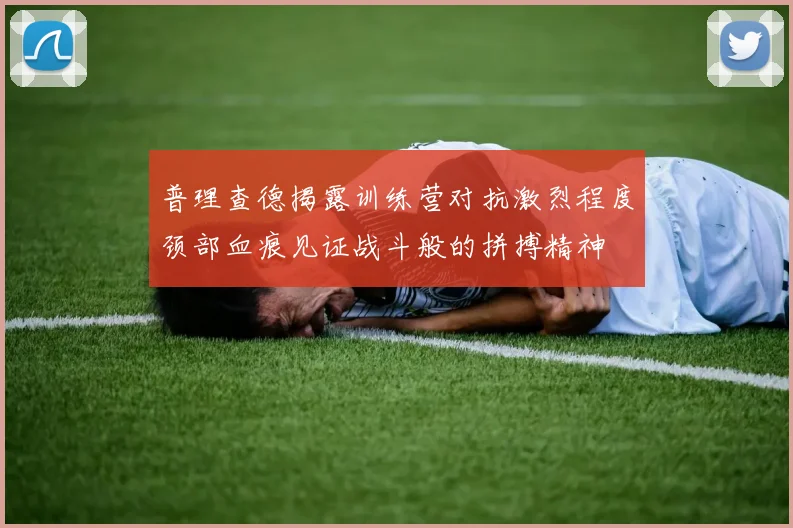 普理查德揭露训练营对抗激烈程度颈部血痕见证战斗般的拼搏精神