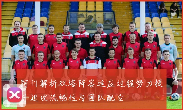 阿门解析双塔阵容适应过程努力提升进攻流畅性与团队配合