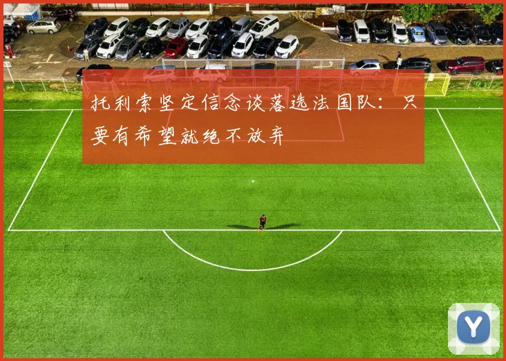 托利索坚定信念谈落选法国队：只要有希望就绝不放弃