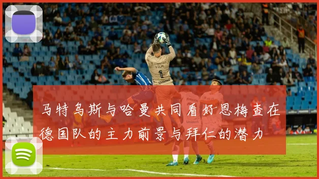 马特乌斯与哈曼共同看好恩梅查在德国队的主力前景与拜仁的潜力