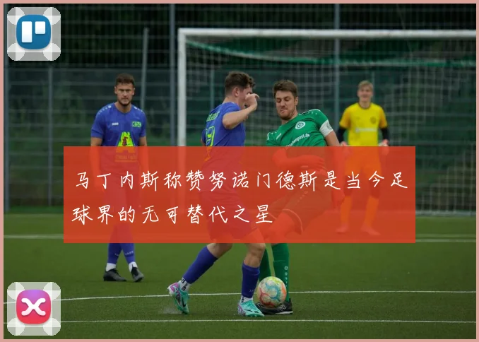 马丁内斯称赞努诺门德斯是当今足球界的无可替代之星