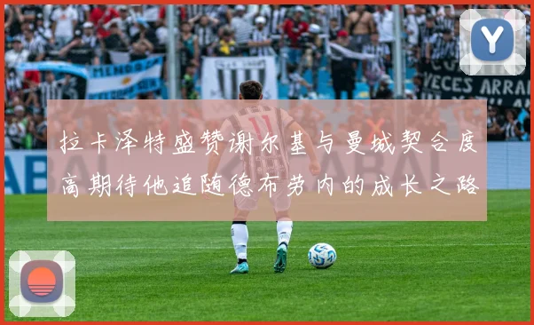 拉卡泽特盛赞谢尔基与曼城契合度高期待他追随德布劳内的成长之路