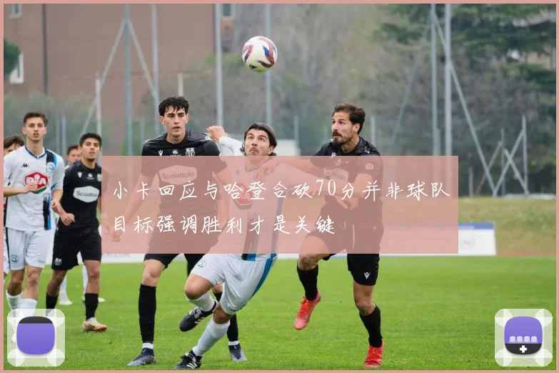 小卡回应与哈登合砍70分并非球队目标强调胜利才是关键