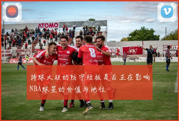 持球大核的防守短板是否正在影响NBA球星的价值与地位