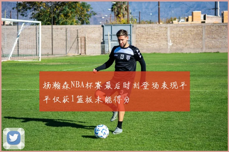 杨瀚森NBA杯赛最后时刻登场表现平平仅获1篮板未能得分