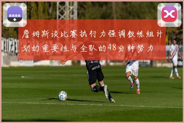 詹姆斯谈比赛执行力强调教练组计划的重要性与全队的48分钟努力