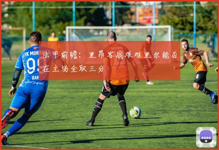 法甲前瞻：里昂客战艰难里尔能否在主场全取三分
