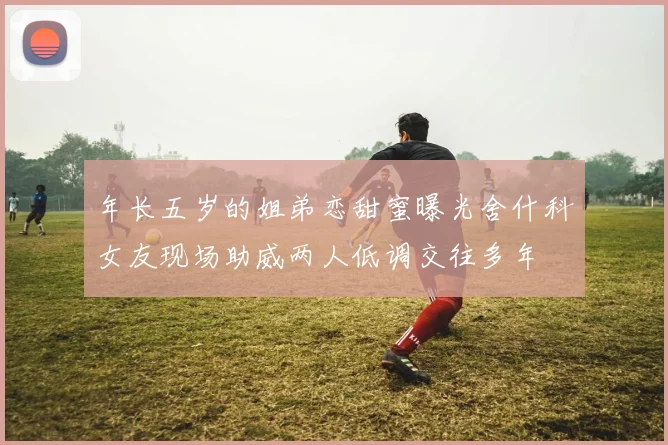 年长五岁的姐弟恋甜蜜曝光舍什科女友现场助威两人低调交往多年