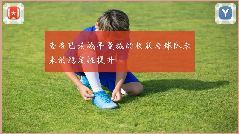 查洛巴谈战平曼城的收获与球队未来的稳定性提升