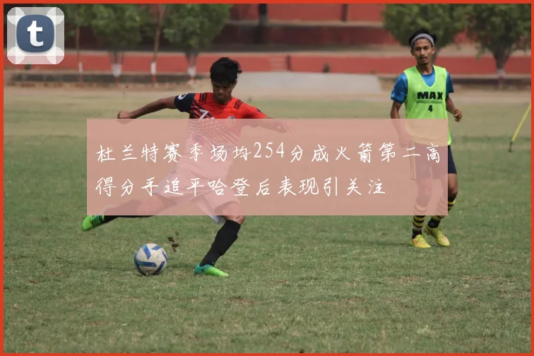 杜兰特赛季场均254分成火箭第二高得分手追平哈登后表现引关注