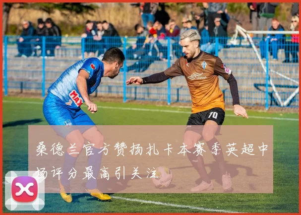 桑德兰官方赞扬扎卡本赛季英超中场评分最高引关注