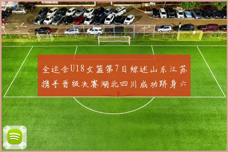 全运会U18女篮第7日综述山东江苏携手晋级决赛湖北四川成功跻身六强