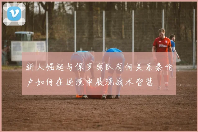 新人崛起与保罗离队有何关系泰伦卢如何在逆境中展现战术智慧
