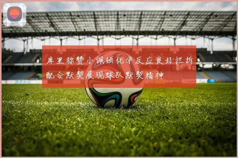 库里称赞小佩顿化学反应良好拦拆配合默契展现球队默契精神