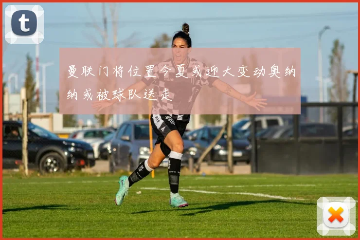 曼联门将位置今夏或迎大变动奥纳纳或被球队送走