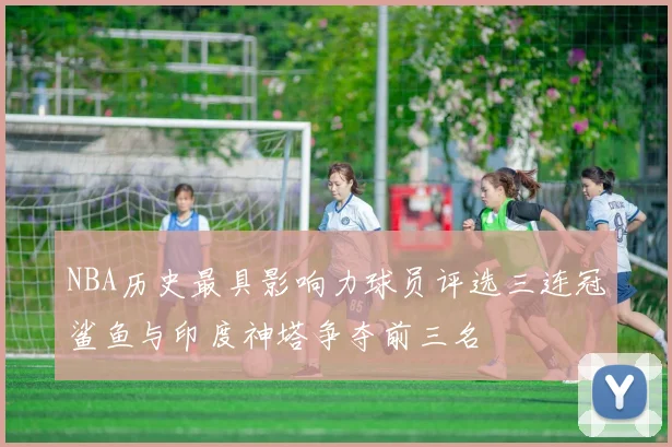 NBA历史最具影响力球员评选三连冠鲨鱼与印度神塔争夺前三名