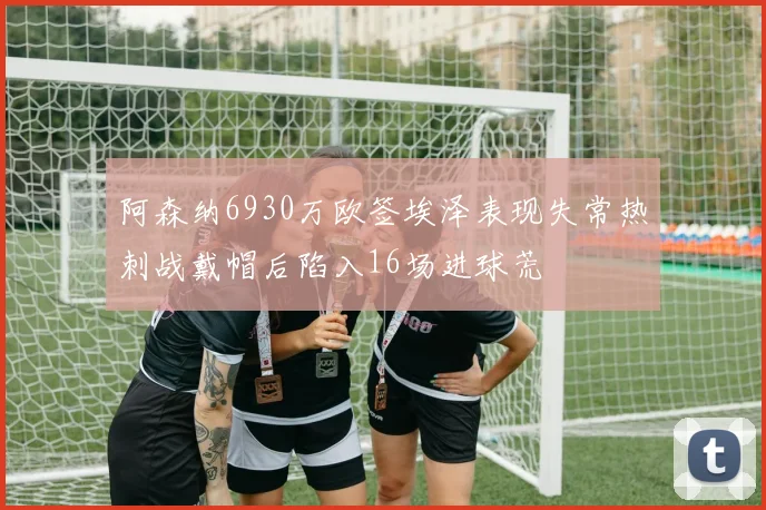 阿森纳6930万欧签埃泽表现失常热刺战戴帽后陷入16场进球荒