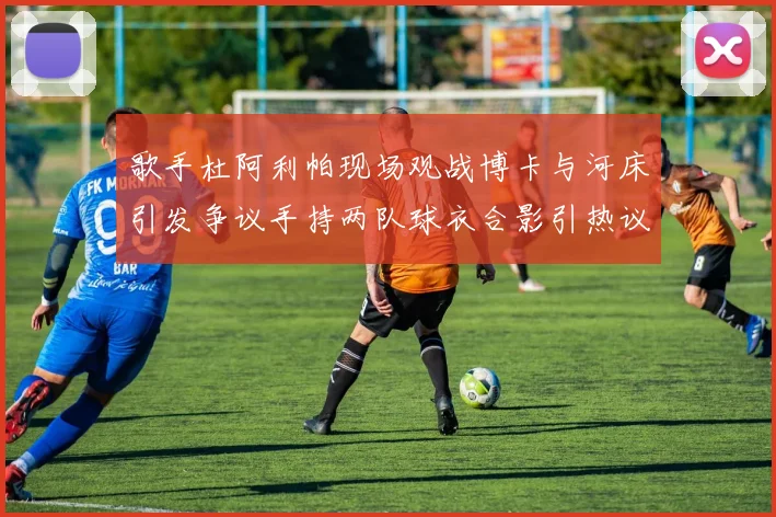 歌手杜阿利帕现场观战博卡与河床引发争议手持两队球衣合影引热议