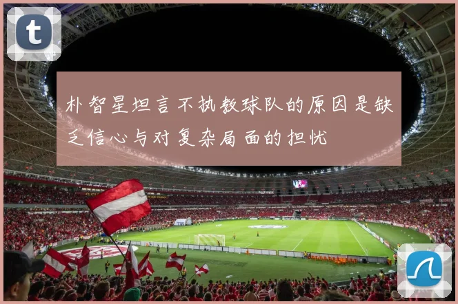 朴智星坦言不执教球队的原因是缺乏信心与对复杂局面的担忧