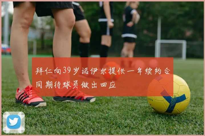 拜仁向39岁诺伊尔提供一年续约合同期待球员做出回应