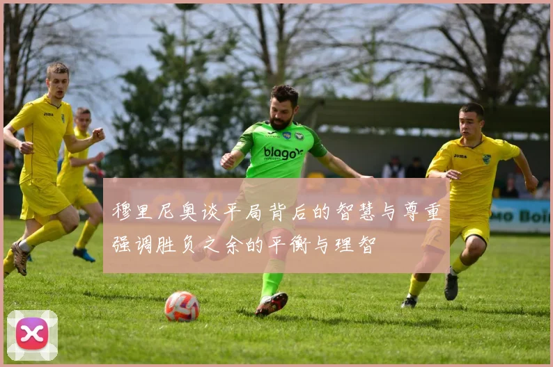 穆里尼奥谈平局背后的智慧与尊重强调胜负之余的平衡与理智