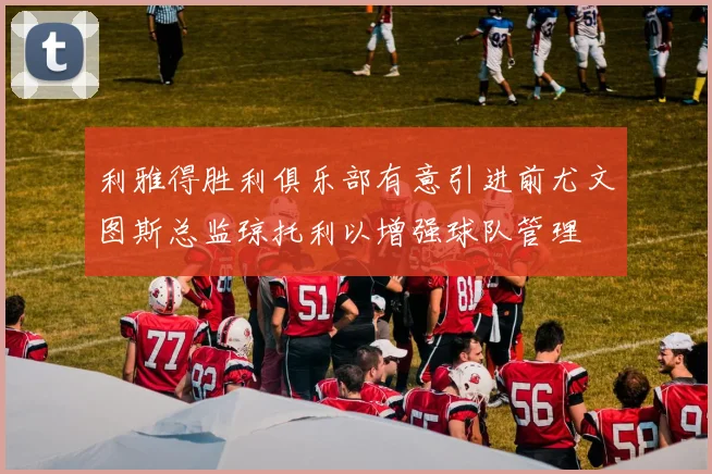 利雅得胜利俱乐部有意引进前尤文图斯总监琼托利以增强球队管理