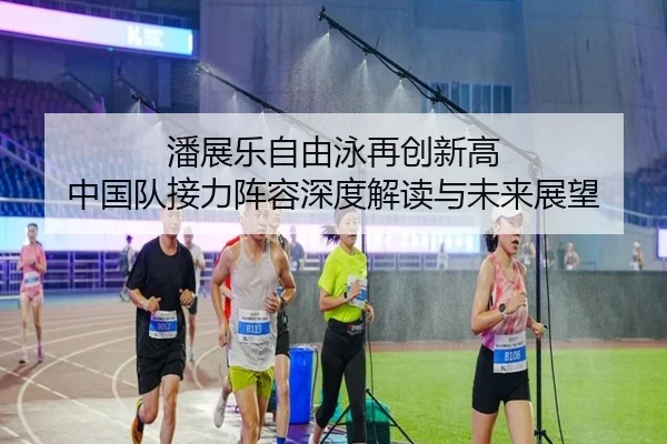 潘展乐自由泳再创新高 中国队接力阵容深度解读与未来展望